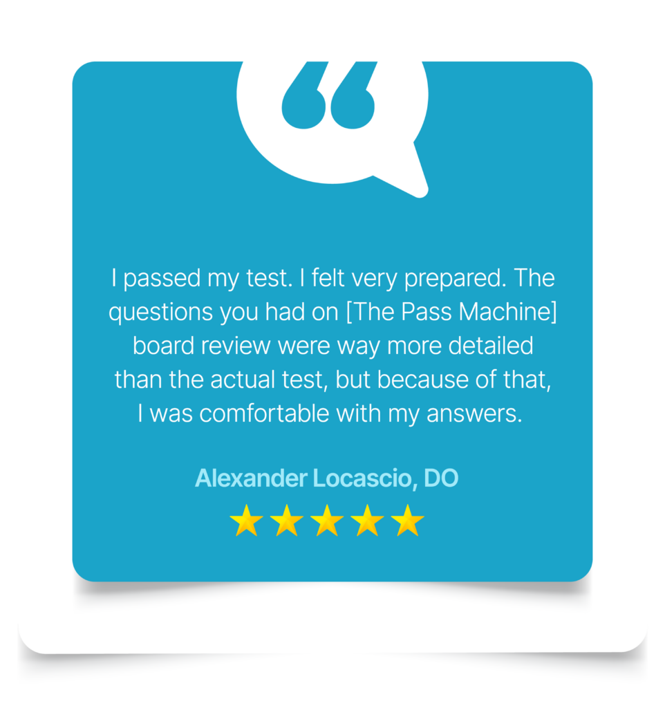 I passed my test. I felt very prepared. The questions you had on [The Pass Machine] board review were way more detailed than the actual test, but because of that, I was comfortable with my answers. Alexander Locascio, DO