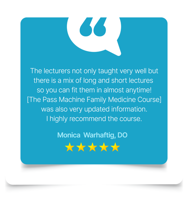 The lecturers not only taught very well but there is a mix of long and short lectures so you can fit them in almost anytime! [The Pass Machine Family Medicine Course] was also very updated information. I highly recommend the course. Monica Warhaftig, DO