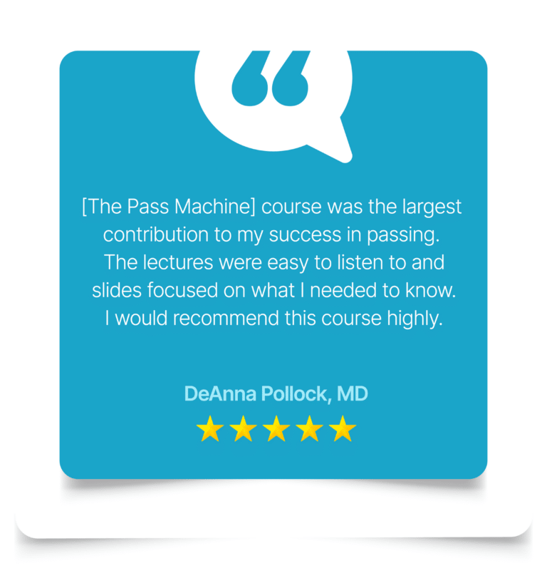 [The Pass Machine] course was the largest contribution to my success in passing the Anesthesiology Advanced exam. The course was very clear and concise focusing on keywords and driving home important points. Questions during the lecture helped me to remain focused on the information. I liked the Qbank as additional review and practice. The lectures were easy to listen to and slides focused on the high points and only what I needed to know for the exam. I would recommend this course highly as a key part of review for this challenging exam. DeAnna Pollock, MD