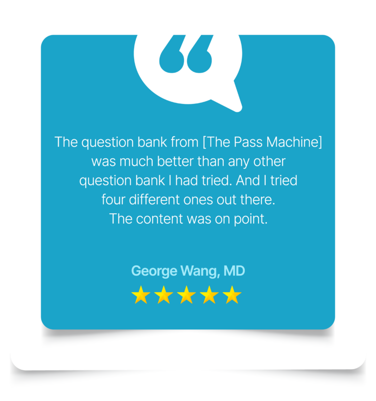 The question bank from [The Pass Machine] was much better than any other question bank I had tried. And I tried four different ones out there. The content was on point. George Wang, MD