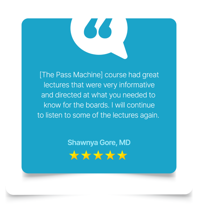 [The Pass Machine] course had great lectures that were very informative and directed at what you needed to know for the boards. I will continue to listen to some of the lectures again. Shawnya Gore, MD