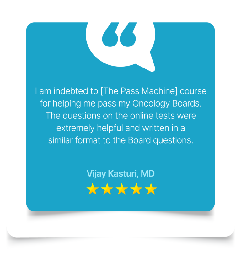 I am indebted to [The Pass Machine] course for helping me pass my Oncology Boards. The questions on the online tests were extremely helpful and written in a similar format to the Board questions. Vijay Kasturi, MD