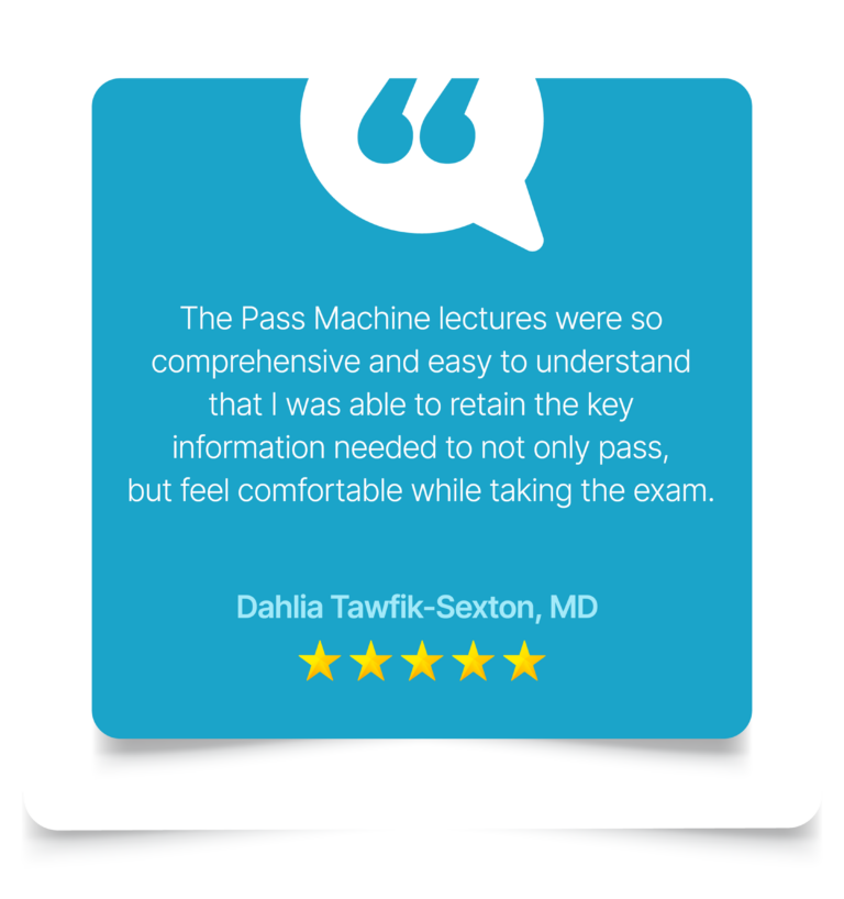 The Pass Machine lectures were so comprehensive and easy to understand that I was able to retain the key information needed to not only pass, but feel comfortable while taking the exam. Dahlia Tawfik-Sexton, MD