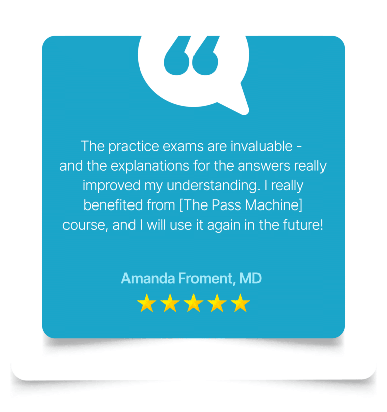 The practice exams are invaluable - and the explanations for the answers really improved my understanding. I really benefited from [The Pass Machine] course, and I will use it again in the future! Amanda Froment, MD