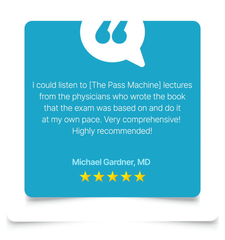 I could listen to The Pass Machine] lectures from the physicians who wrote the book that the exam was based on and do it at my own pace. Very comprehensive! Highly recommended! Michael Gardner, MD